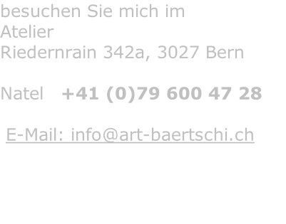 besuchen Sie mich im Atelier Riedernrain 342a, 3027 Bern  Natel   +41 (0)79 600 47 28    E-Mail: info@art-baertschi.ch